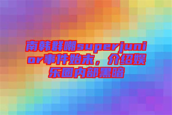 南韓群嘲superjunior事件始末，介紹娛樂圈內部黑暗