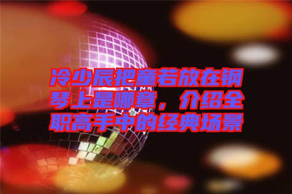 冷少辰把童若放在鋼琴上是哪章，介紹全職高手中的經典場景
