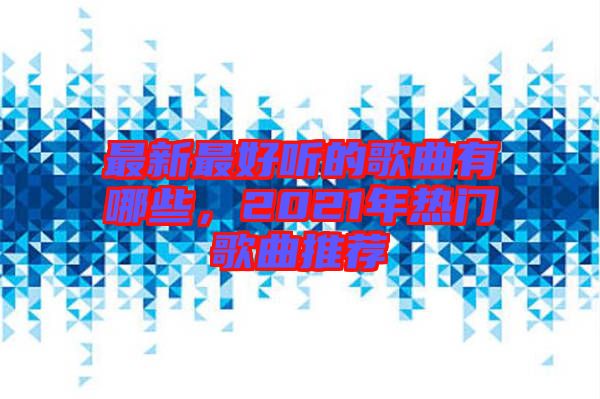 最新最好聽的歌曲有哪些，2021年熱門歌曲推薦