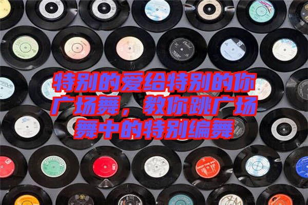 特別的愛給特別的你廣場(chǎng)舞，教你跳廣場(chǎng)舞中的特別編舞