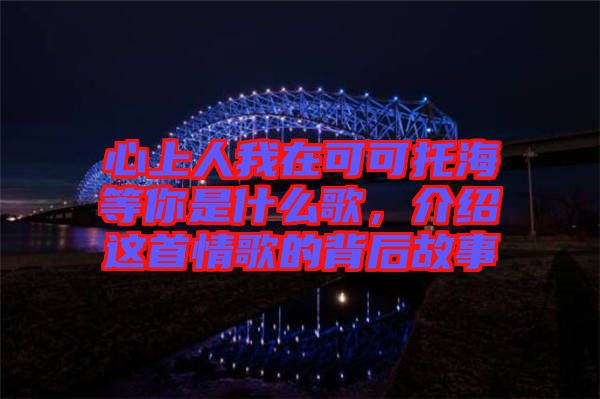 心上人我在可可托海等你是什么歌，介紹這首情歌的背后故事
