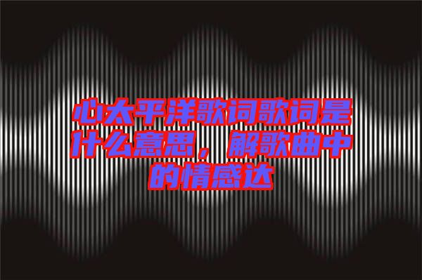 心太平洋歌詞歌詞是什么意思，解歌曲中的情感達