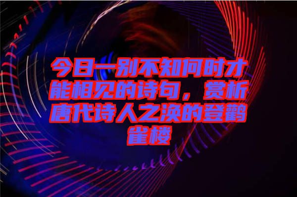 今日一別不知何時(shí)才能相見的詩(shī)句，賞析唐代詩(shī)人之渙的登鸛雀樓