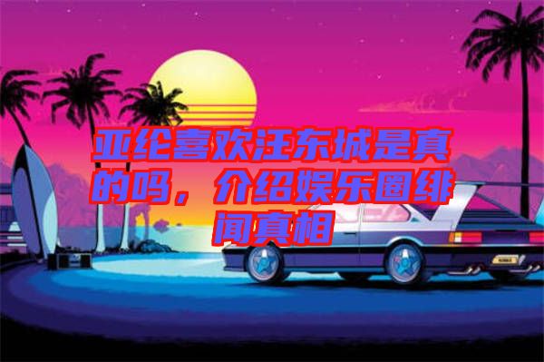 亞綸喜歡汪東城是真的嗎，介紹娛樂圈緋聞真相