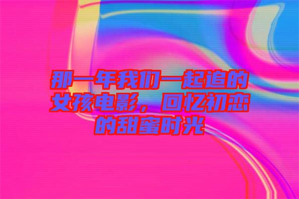 那一年我們一起追的女孩電影，回憶初戀的甜蜜時光