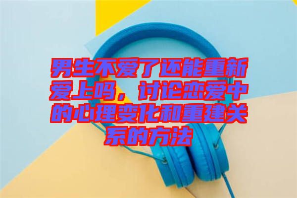 男生不愛了還能重新愛上嗎，討論戀愛中的心理變化和重建關系的方法
