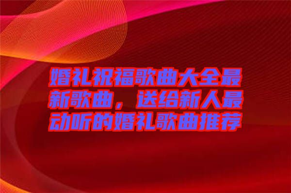 婚禮祝福歌曲大全最新歌曲，送給新人最動聽的婚禮歌曲推薦
