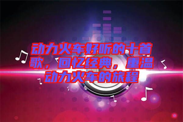 動(dòng)力火車好聽(tīng)的十首歌，回憶經(jīng)典，重溫動(dòng)力火車的旅程
