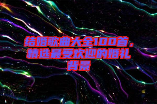 結婚歌曲大全100首，精選最受歡迎的婚禮背景