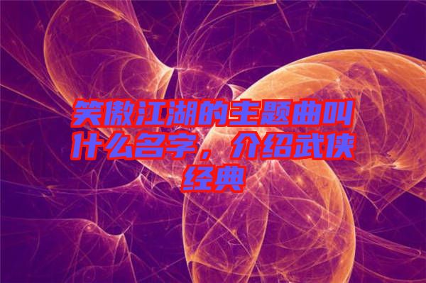 笑傲江湖的主題曲叫什么名字，介紹武俠經典