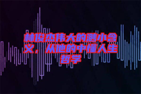 林俊杰偉大的渺小含義，從他的中懂人生哲學