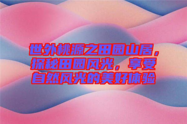 世外桃源之田園山居，探秘田園風(fēng)光，享受自然風(fēng)光的美好體驗