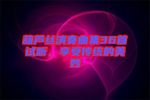 葫蘆絲演奏曲集36首試聽，享受傳統的美妙