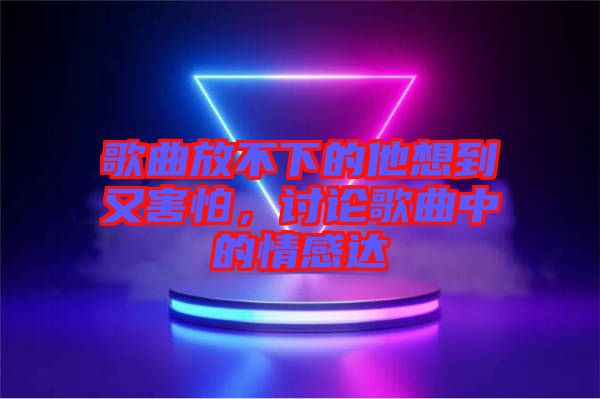歌曲放不下的他想到又害怕，討論歌曲中的情感達