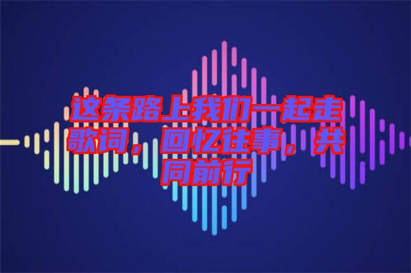 這條路上我們一起走歌詞，回憶往事，共同前行