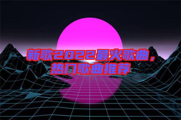 新歌2022最火歌曲，熱門歌曲推薦