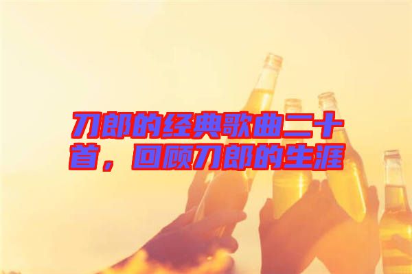 刀郎的經典歌曲二十首，回顧刀郎的生涯
