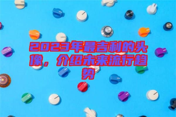 2023年最吉利的頭像，介紹未來流行趨勢
