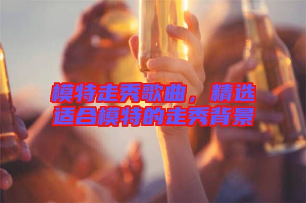 模特走秀歌曲，精選適合模特的走秀背景