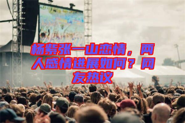 楊紫張一山戀情，兩人感情進展如何？網友熱議