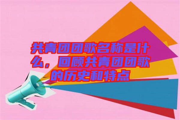 共青團團歌名稱是什么，回顧共青團團歌的歷史和特點