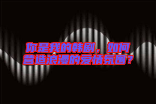 你是我的韓劇，如何營造浪漫的愛情氛圍？