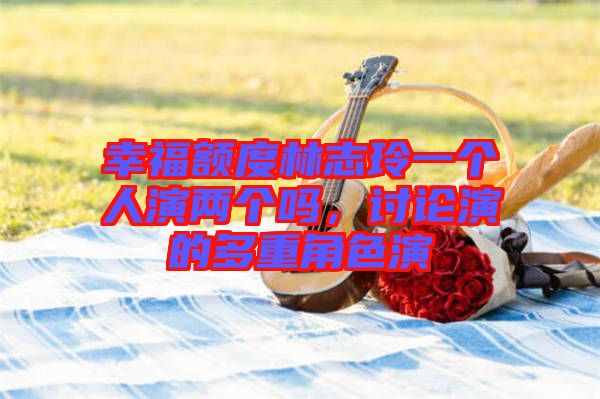 幸福額度林志玲一個人演兩個嗎，討論演的多重角色演