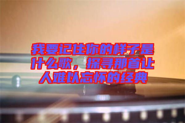我要記住你的樣子是什么歌，探尋那首讓人難以忘懷的經典