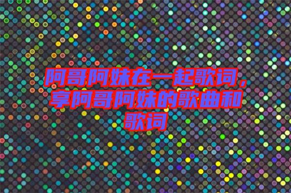 阿哥阿妹在一起歌詞，享阿哥阿妹的歌曲和歌詞
