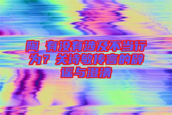 陶喆有沒有涉及不當行為？關詩敏傳言的辟謠與澄清