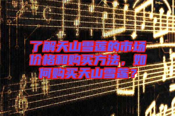 了解天山雪蓮的市場(chǎng)價(jià)格和購買方法，如何購買天山雪蓮？