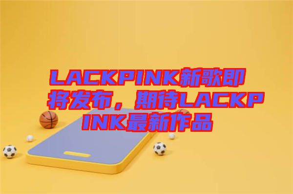 LACKPINK新歌即將發布，期待LACKPINK最新作品