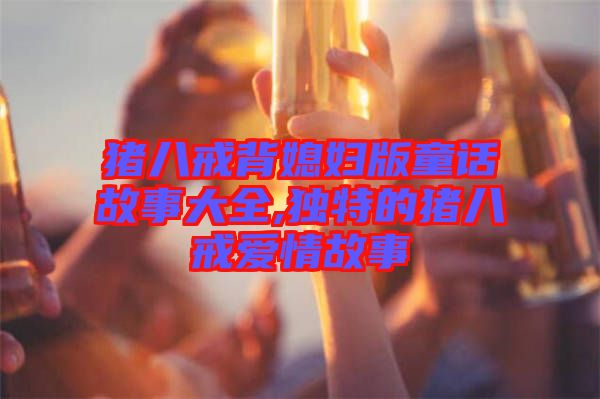 豬八戒背媳婦版童話故事大全,獨特的豬八戒愛情故事
