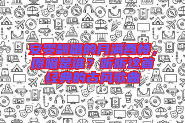 安雯翻唱的月滿西樓，原唱是誰？聽聽這首經(jīng)典的古風(fēng)歌曲