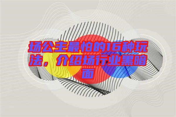 場公主最怕的16種玩法，介紹場行業(yè)黑暗面