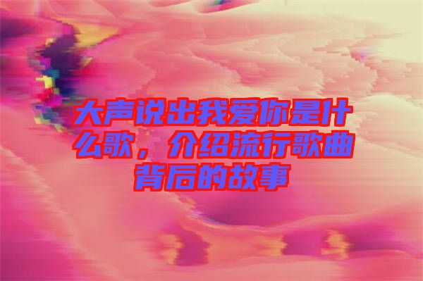 大聲說出我愛你是什么歌，介紹流行歌曲背后的故事