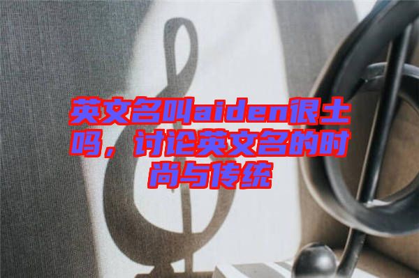 英文名叫aiden很土嗎，討論英文名的時尚與傳統