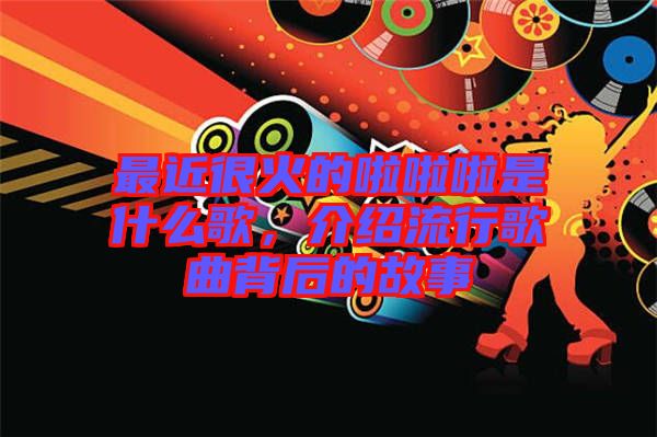 最近很火的啦啦啦是什么歌，介紹流行歌曲背后的故事