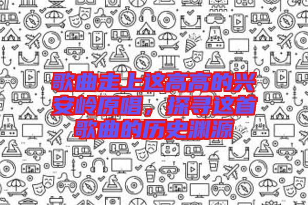 歌曲走上這高高的興安嶺原唱，探尋這首歌曲的歷史淵源