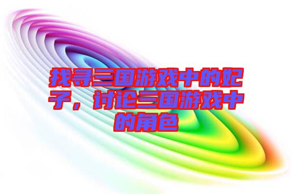 找尋三國游戲中的妃子，討論三國游戲中的角色