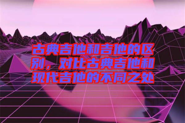 古典吉他和吉他的區別，對比古典吉他和現代吉他的不同之處