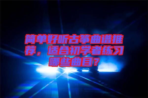簡單好聽古箏曲譜推薦，適合初學者練習哪些曲目？