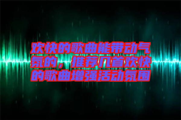 歡快的歌曲能帶動氣氛的，推薦幾首歡快的歌曲增強活動氛圍