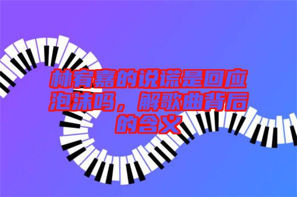 林宥嘉的說謊是回應泡沫嗎，解歌曲背后的含義