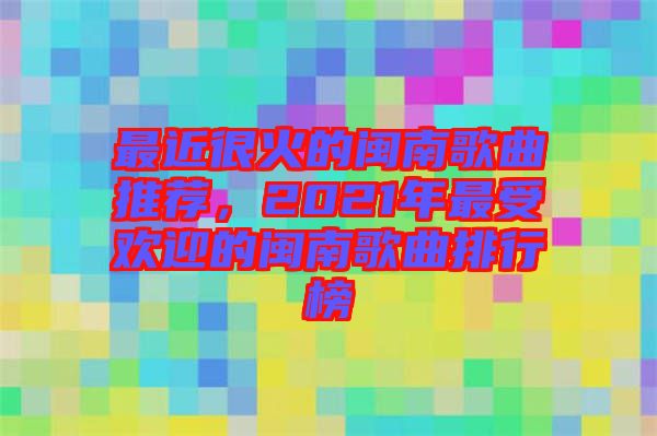 最近很火的閩南歌曲推薦，2021年最受歡迎的閩南歌曲排行榜