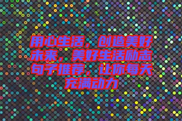 用心生活，創(chuàng)造美好未來(lái)，美好生活勵(lì)志句子推薦，讓你每天充滿動(dòng)力