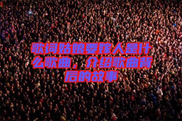 歌詞姑娘要嫁人是什么歌曲，介紹歌曲背后的故事