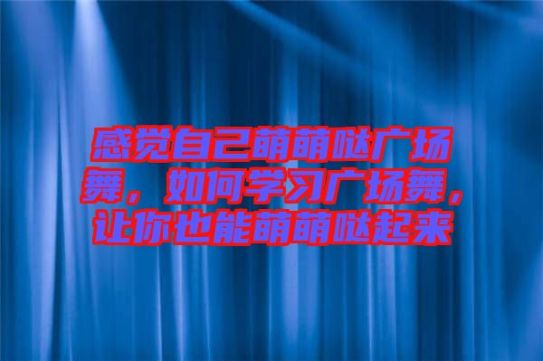 感覺自己萌萌噠廣場舞，如何學(xué)習(xí)廣場舞，讓你也能萌萌噠起來
