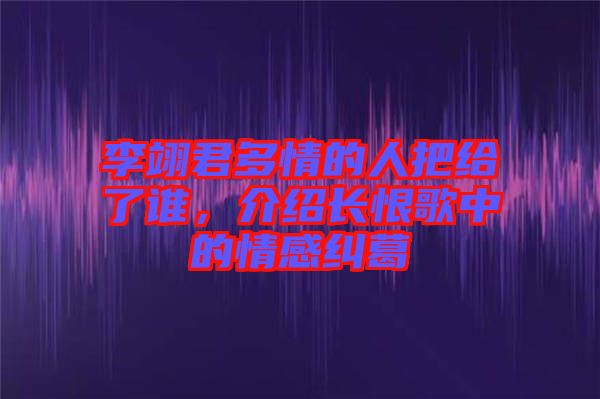 李翊君多情的人把給了誰，介紹長恨歌中的情感糾葛