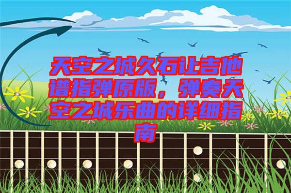 天空之城久石讓吉他譜指彈原版，彈奏天空之城樂(lè)曲的詳細(xì)指南